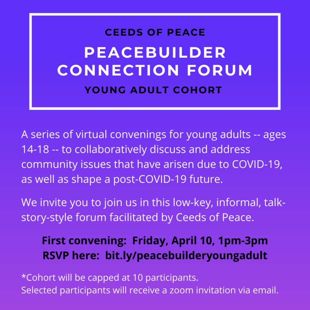 Ceeds of Peace - Peacebuilder Connection Forum - Young Adult Cohort. A series of virtual convenings for young adults - ages 14-18 - to collaboratively discuss and address community issues that have arisen due to COVID-19, as well as shape a post-COVID-19 future. First convening: Friday April 10, 1-3pm.