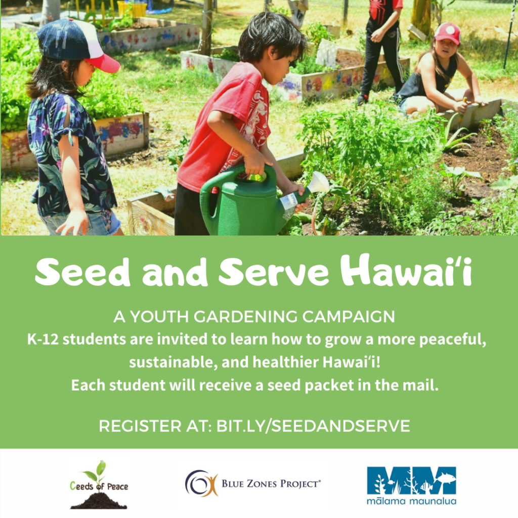 K-12 youth across Hawaiʻi are invited to participate in Seed and Serve Hawaiʻi, a youth at-home gardening campaign to grow the next generation of sustainability leaders across our islands. Students, families, schools, and youth-serving organizations can register to receive a seed packet to begin growing their own at-home garden (1 packet per student). Gardening and growing food is a clear path forward to growing sustainable, peaceful and healthier communities. Seed and Serve Hawaiʻi is a partnership between Ceeds of Peace, Mālama Maunalua and Blue Zones Project Hawaiʻi. Register at bit.ly/seedandserve